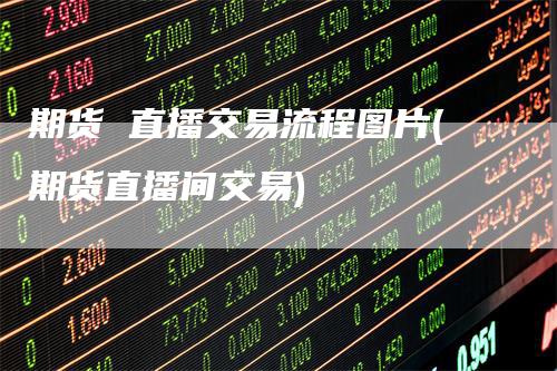 期货 直播交易流程图片(期货直播间交易)