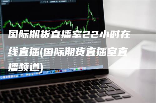 国际期货直播室22小时在线直播(国际期货直播室直播频道)