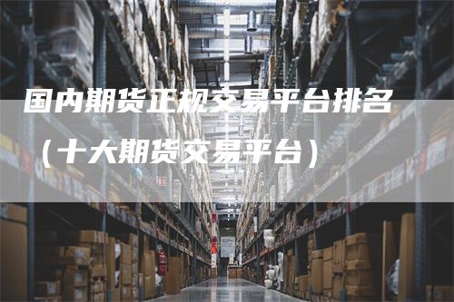 国内期货正规交易平台排名（十大期货交易平台）