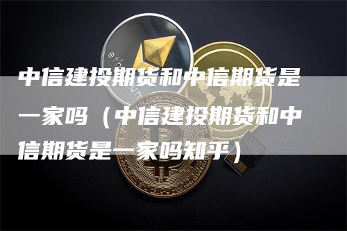 中信建投期货和中信期货是一家吗（中信建投期货和中信期货是一家吗知乎）