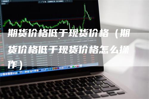 期货价格低于现货价格（期货价格低于现货价格怎么操作）