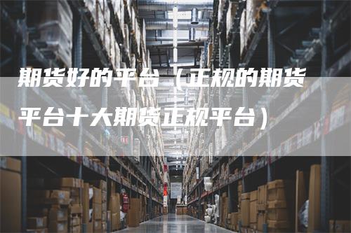 期货好的平台（正规的期货平台十大期货正规平台）
