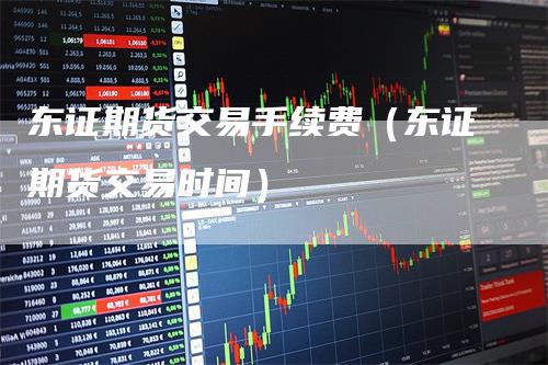 东证期货交易手续费（东证期货交易时间）