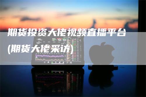 期货投资大佬视频直播平台(期货大佬采访)