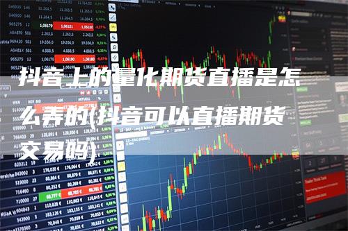 抖音上的量化期货直播是怎么弄的(抖音可以直播期货交易吗)