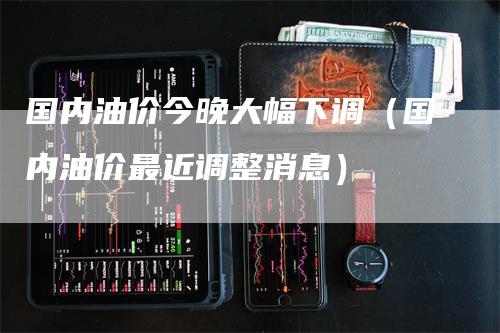 国内油价今晚大幅下调（国内油价最近调整消息）