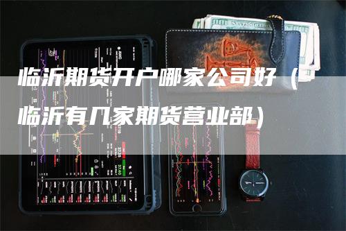 临沂期货开户哪家公司好（临沂有几家期货营业部）