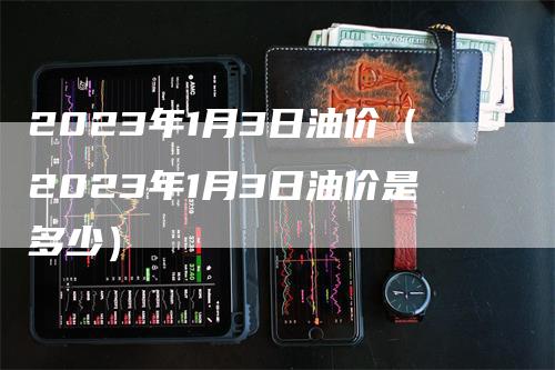 2023年1月3日油价（2023年1月3日油价是多少）