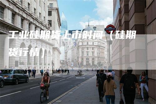 工业硅期货上市时间（硅期货行情）