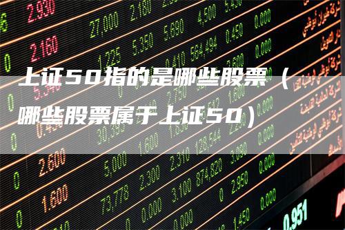 上证50指的是哪些股票（哪些股票属于上证50）