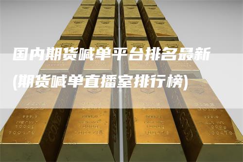 国内期货喊单平台排名最新(期货喊单直播室排行榜)