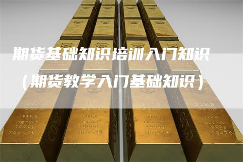 期货基础知识培训入门知识（期货教学入门基础知识）
