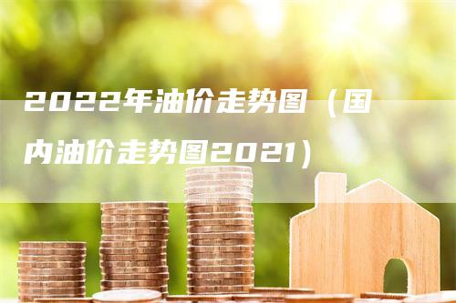 2022年油价走势图（国内油价走势图2021）