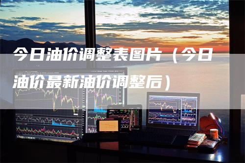 今日油价调整表图片（今日油价最新油价调整后）