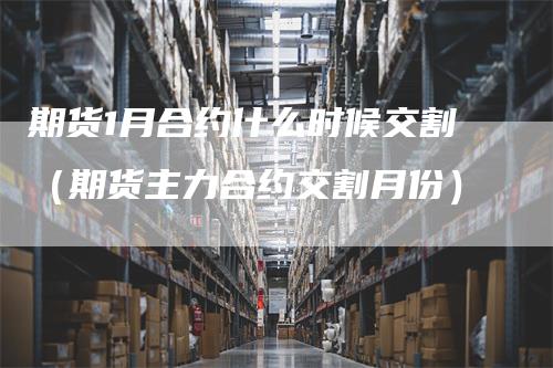 期货1月合约什么时候交割（期货主力合约交割月份）