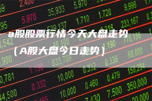 a股股票行情今天大盘走势（A股大盘今日走势）