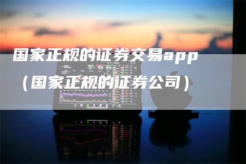国家正规的证券交易app（国家正规的证券公司）