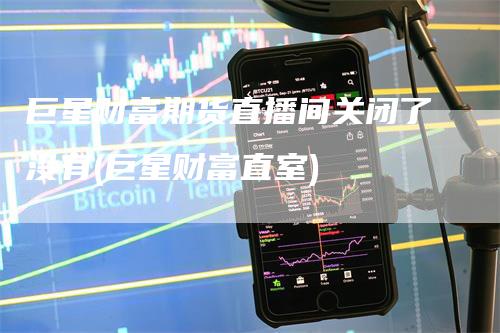 巨星财富期货直播间关闭了没有(巨星财富直室)
