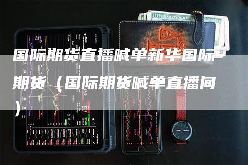 国际期货直播喊单新华国际期货（国际期货喊单直播间）