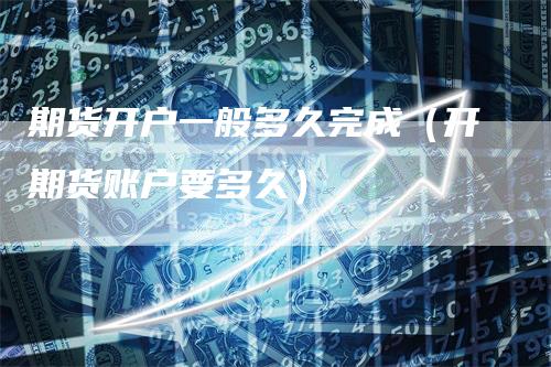 期货开户一般多久完成（开期货账户要多久）