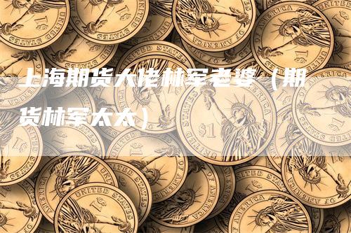 上海期货大佬林军老婆（期货林军太太）