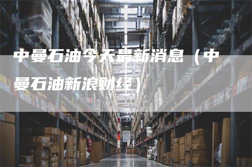 中曼石油今天最新消息（中曼石油新浪财经）