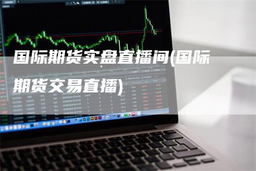 国际期货实盘直播间(国际期货交易直播)
