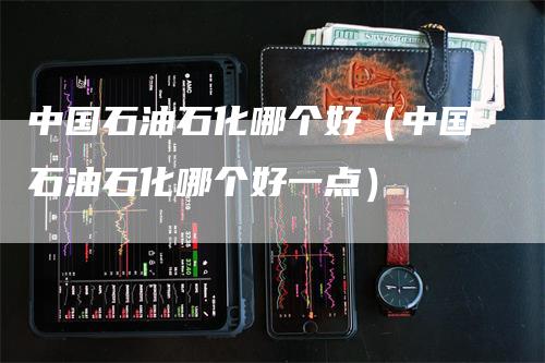 中国石油石化哪个好（中国石油石化哪个好一点）