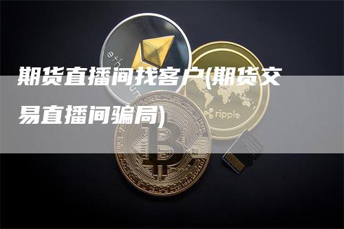期货直播间找客户(期货交易直播间骗局)