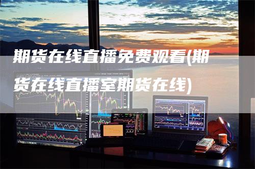 期货在线直播免费观看(期货在线直播室期货在线)