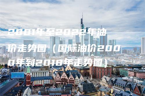 2001年至2022年油价走势图（国际油价2000年到2018年走势图）