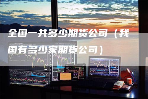 全国一共多少期货公司（我国有多少家期货公司）