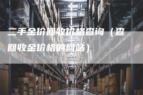 二手金价回收价格查询（查回收金价格的网站）