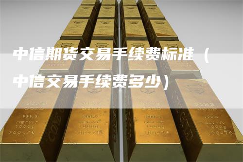 中信期货交易手续费标准（中信交易手续费多少）