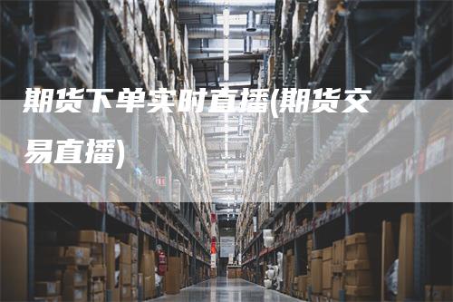 期货下单实时直播(期货交易直播)
