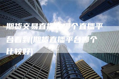 期货交易直播在哪个直播平台看到(期货直播平台哪个比较好)