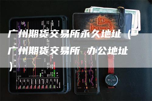 广州期货交易所永久地址（广州期货交易所 办公地址）