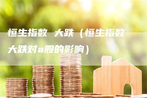 恒生指数 大跌（恒生指数大跌对a股的影响）