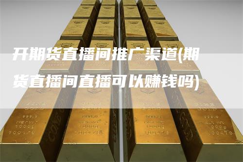 开期货直播间推广渠道(期货直播间直播可以赚钱吗)
