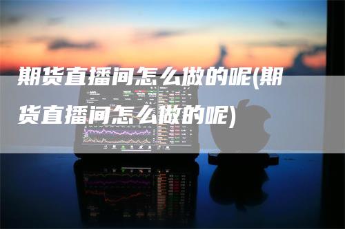 期货直播间怎么做的呢(期货直播间怎么做的呢)