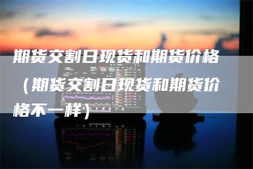 期货交割日现货和期货价格（期货交割日现货和期货价格不一样）
