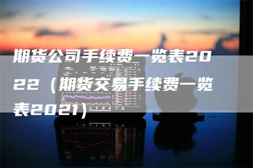 期货公司手续费一览表2022（期货交易手续费一览表2021）