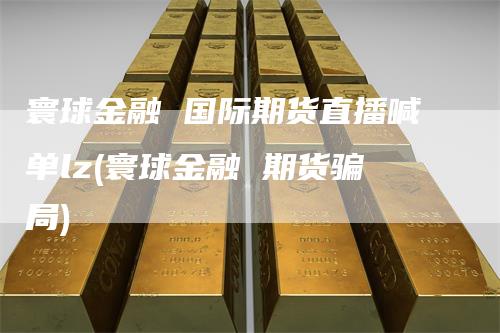 寰球金融 国际期货直播喊单lz(寰球金融 期货骗局)
