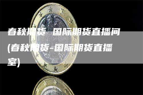 春秋期货 国际期货直播间(春秋期货-国际期货直播室)