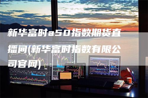 新华富时a50指数期货直播间(新华富时指数有限公司官网)