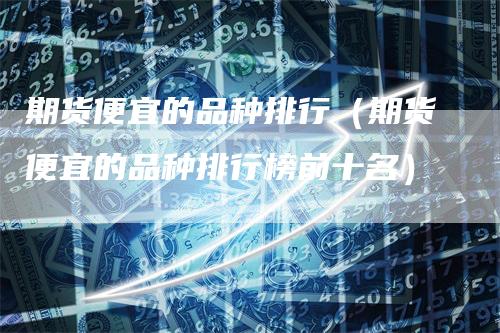 期货便宜的品种排行（期货便宜的品种排行榜前十名）