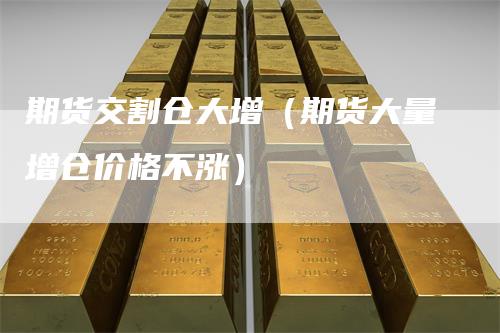 期货交割仓大增（期货大量增仓价格不涨）