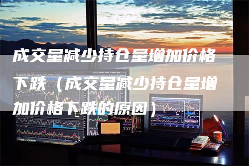 成交量减少持仓量增加价格下跌（成交量减少持仓量增加价格下跌的原因）