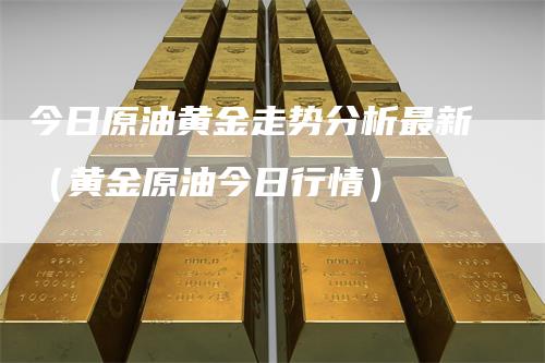今日原油黄金走势分析最新（黄金原油今日行情）