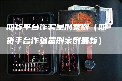 期货平台诈骗量刑案例（期货平台诈骗量刑案例最新）